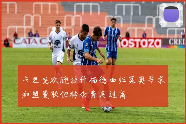 卡里克欢迎拉什福德回归莱奥寻求加盟曼联但转会费用过高