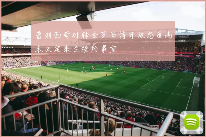 普利西奇对转会罗马持开放态度尚未决定米兰续约事宜