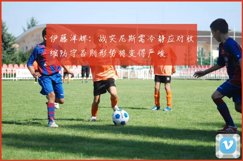 伊藤洋辉：战突尼斯需冷静应对收缩防守否则形势将变得严峻
