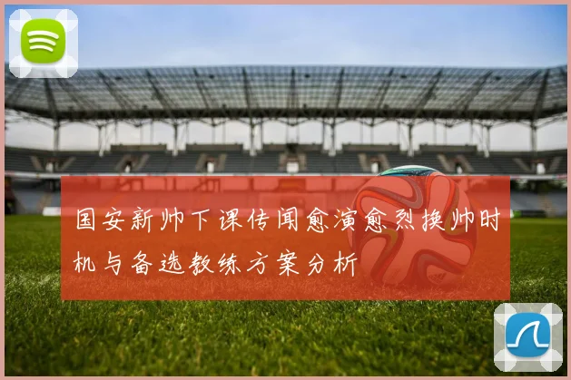 国安新帅下课传闻愈演愈烈换帅时机与备选教练方案分析