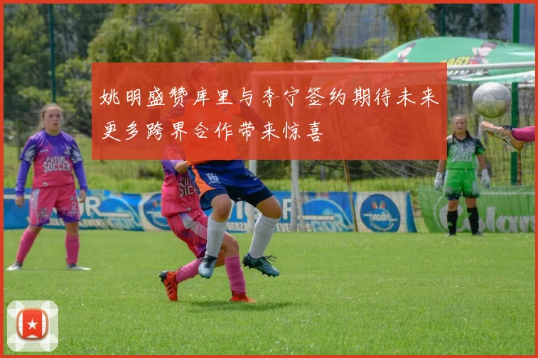 姚明盛赞库里与李宁签约期待未来更多跨界合作带来惊喜