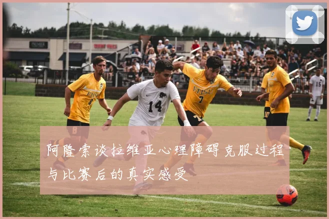 阿隆索谈拉维亚心理障碍克服过程与比赛后的真实感受