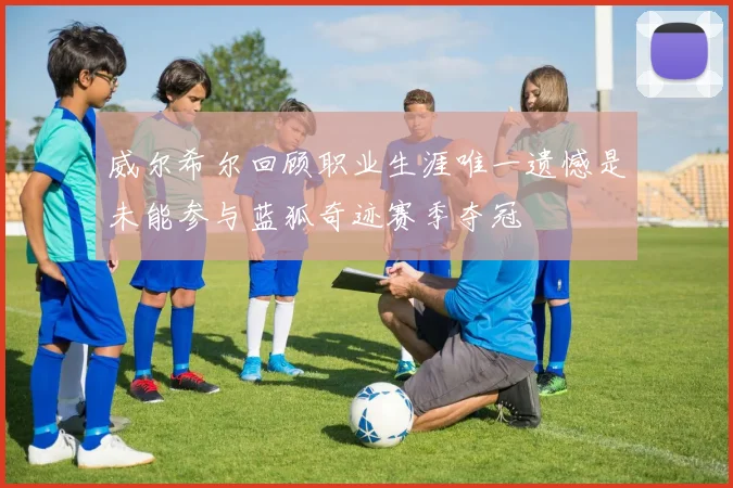 威尔希尔回顾职业生涯唯一遗憾是未能参与蓝狐奇迹赛季夺冠