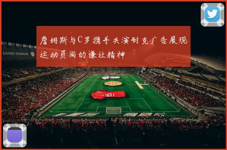 詹姆斯与C罗携手共演耐克广告展现运动员间的谦让精神
